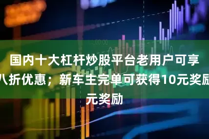 国内十大杠杆炒股平台老用户可享八折优惠；新车主完单可获得10元奖励
