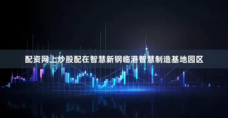 配资网上炒股配　　在智慧新钢临港智慧制造基地园区