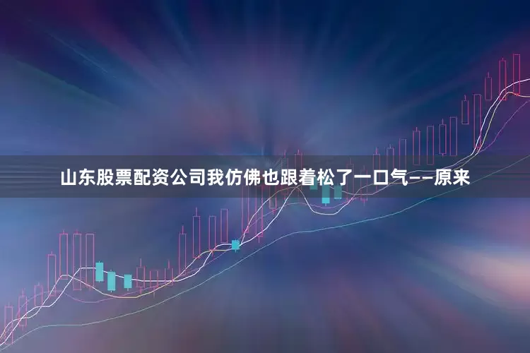 山东股票配资公司我仿佛也跟着松了一口气——原来