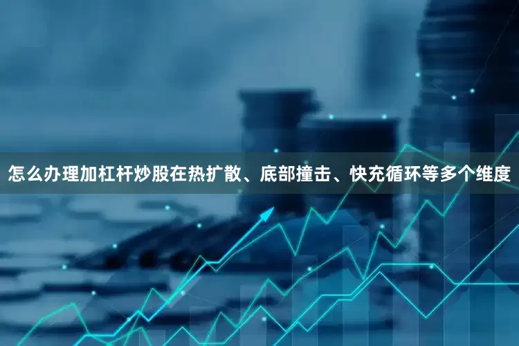 怎么办理加杠杆炒股在热扩散、底部撞击、快充循环等多个维度