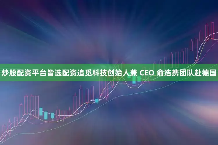 炒股配资平台皆选配资追觅科技创始人兼 CEO 俞浩携团队赴德国