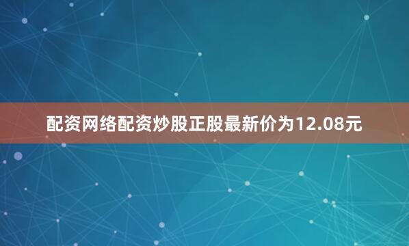 配资网络配资炒股正股最新价为12.08元